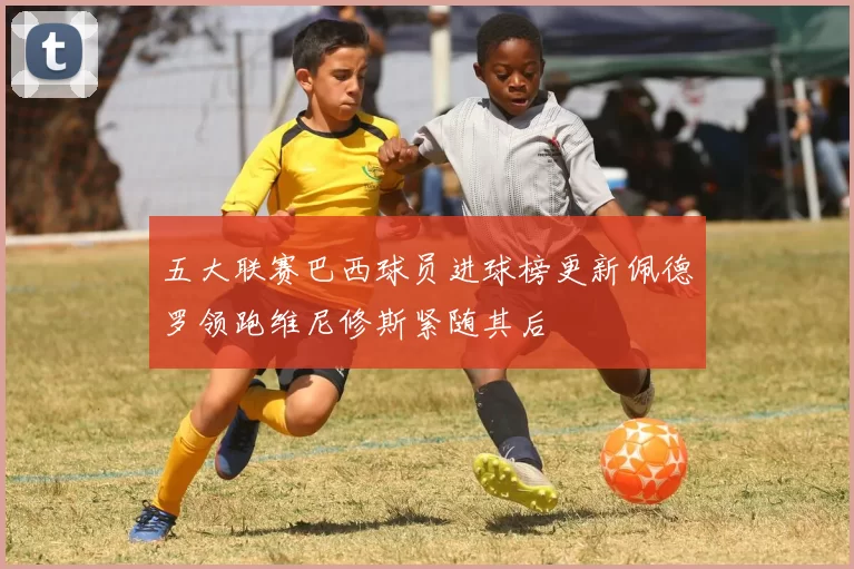 五大联赛巴西球员进球榜更新佩德罗领跑维尼修斯紧随其后