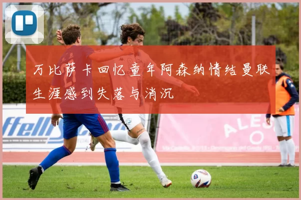 万比萨卡回忆童年阿森纳情结曼联生涯感到失落与消沉