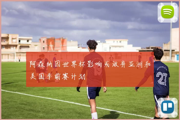 阿森纳因世界杯影响或放弃亚洲和美国季前赛计划