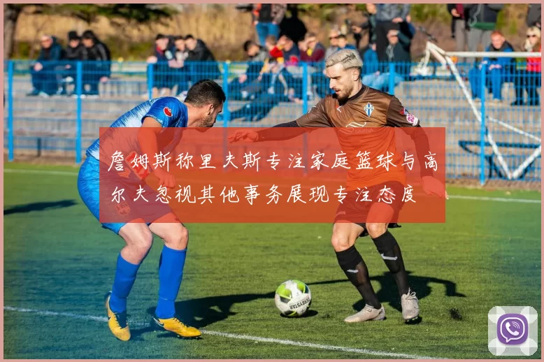 詹姆斯称里夫斯专注家庭篮球与高尔夫忽视其他事务展现专注态度