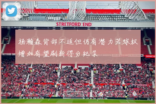 杨瀚森背部不适但仍有潜力若球权增加有望刷新得分纪录