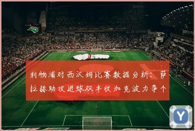 利物浦对西汉姆比赛数据分析：萨拉赫助攻进球双丰收加克波力争个人职业生涯50球