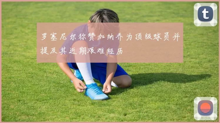 罗塞尼尔称赞加纳乔为顶级球员并提及其近期艰难经历
