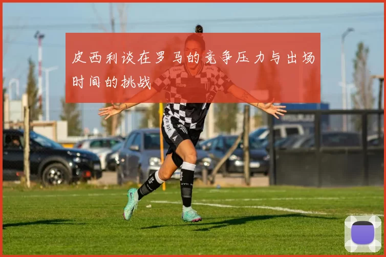 皮西利谈在罗马的竞争压力与出场时间的挑战