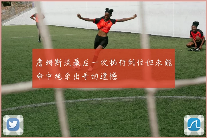 詹姆斯谈最后一攻执行到位但未能命中绝杀出手的遗憾