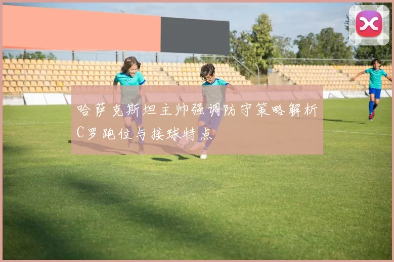 哈萨克斯坦主帅强调防守策略解析C罗跑位与接球特点