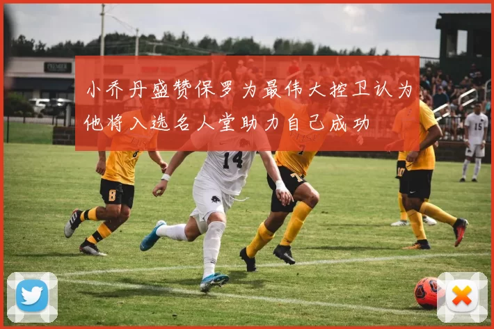 小乔丹盛赞保罗为最伟大控卫认为他将入选名人堂助力自己成功