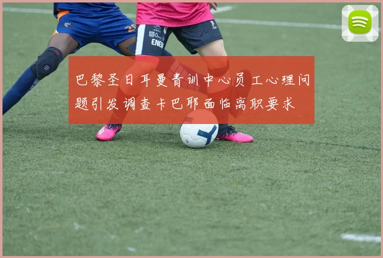 巴黎圣日耳曼青训中心员工心理问题引发调查卡巴耶面临离职要求