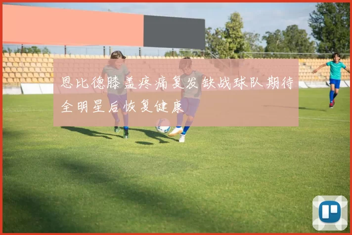 恩比德膝盖疼痛复发缺战球队期待全明星后恢复健康