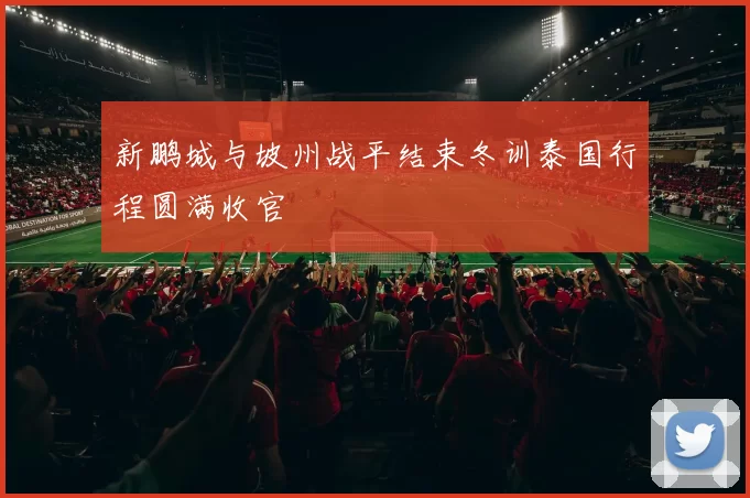 新鹏城与坡州战平结束冬训泰国行程圆满收官