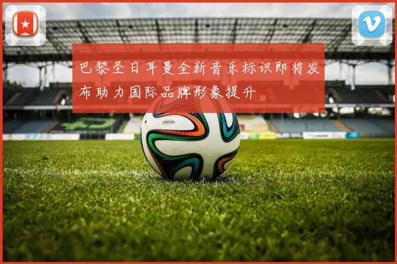 巴黎圣日耳曼全新音乐标识即将发布助力国际品牌形象提升