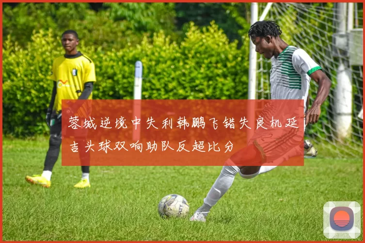 蓉城逆境中失利韩鹏飞错失良机延吉头球双响助队反超比分