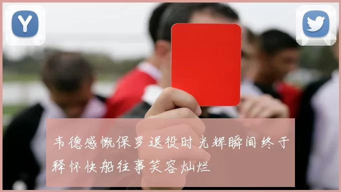 韦德感慨保罗退役时光辉瞬间终于释怀快船往事笑容灿烂