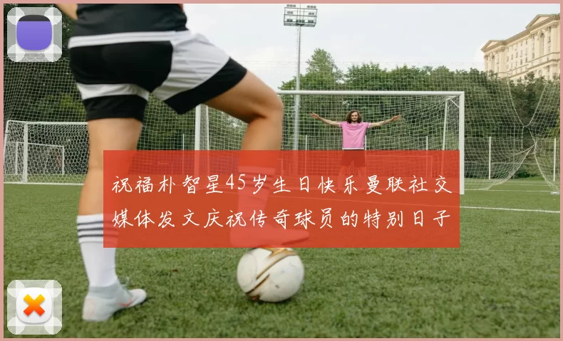 祝福朴智星45岁生日快乐曼联社交媒体发文庆祝传奇球员的特别日子