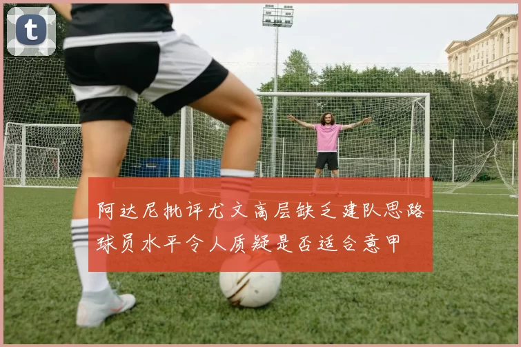 阿达尼批评尤文高层缺乏建队思路球员水平令人质疑是否适合意甲