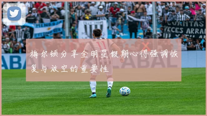 梅尔顿分享全明星假期心得强调恢复与放空的重要性