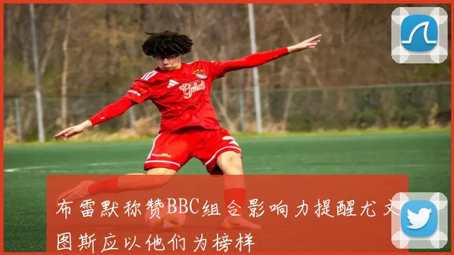 布雷默称赞BBC组合影响力提醒尤文图斯应以他们为榜样