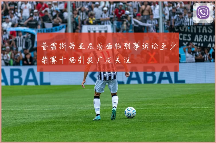 普雷斯蒂亚尼或面临刑事诉讼至少禁赛十场引发广泛关注