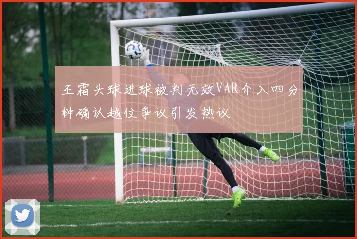 王霜头球进球被判无效VAR介入四分钟确认越位争议引发热议